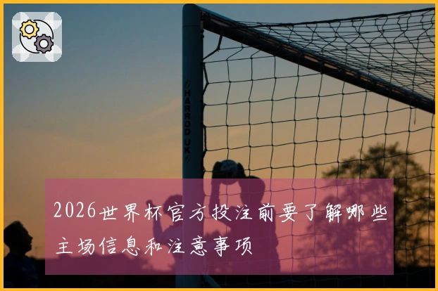 2026世界杯官方投注前要了解哪些主场信息和注意事项